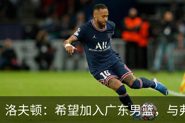 洛夫顿：希望加入广东男篮，与弗格合作